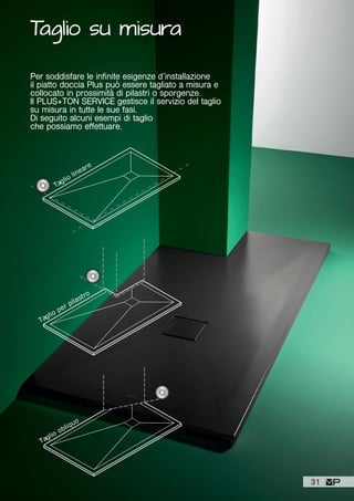 Taglio su misura
Per soddisfare le infinite esigenze d’installazione
il piatto doccia Plus può essere tagliato a misura e
collocato in prossimità di pilastri o sporgenze.
Il PLUS+TON SERVICE gestisce il servizio del taglio
su misura in tutte le sue fasi.
Di seguito alcuni esempi di taglio
che possiamo effettuare.
Taglio lineare
Taglio per pilastro
Taglio obliquo
31
 