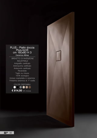 PLUS - Piatto doccia
Plus+ton®
cm 160x80 H 3
Ceramica Althea
BREVETTO DI INVENZIONE
INDUSTRIALE
Antigraffio certificato
Antimacchia certificato
Antiscivolo certificato
Reversibile
Taglio su misura
100% ecologico
Incluso copripiletta in ceramica
Finissima ceramica di 1ª scelta
€ 814,00 IVA inclusa
COLORI DISPONIBILI
32
 