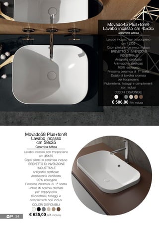 Movado45 Plus+ton®
Lavabo incasso cm 45x35
Ceramica Althea
Lavabo incasso con troppopieno
cm 45X35
Copri piletta in ceramica incluso
BREVETTO DI INVENZIONE
INDUSTRIALE
Antigraffio certificato
Antimacchia certificato
100% ecologico
Finissima ceramica di 1ª scelta
Dotato di borchia cromata
per troppopieno
Rubinetteria, fissaggi e complementi
non inclusi
€ 586,00 IVA inclusa
COLORI DISPONIBILI
Movado58 Plus+ton®
Lavabo incasso
cm 58x35
Ceramica Althea
Lavabo incasso con troppopieno
cm 45X35
Copri piletta in ceramica incluso
BREVETTO DI INVENZIONE
INDUSTRIALE
Antigraffio certificato
Antimacchia certificato
100% ecologico
Finissima ceramica di 1ª scelta
Dotato di borchia cromata
per troppopieno
Rubinetteria, fissaggi e
complementi non inclusi
€ 635,00 IVA inclusa
COLORI DISPONIBILI
34
 
