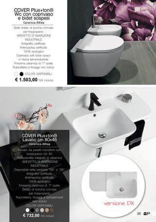 COVER Plus+ton®
Wc con coprivaso
e bidet sospesi
Ceramica Althea
Bidet dotato di borchia cromata
per troppopieno
BREVETTO DI INVENZIONE
INDUSTRIALE
Antigraffio certificato
Antimacchia certificato
100% ecologico
Coprivaso soft close opaco
in resina termoindurente
Finissima ceramica di 1ª scelta
Rubinetteria e fissaggi non inclusi
COLORI DISPONIBILI
€ 1.503,00 IVA inclusa
COVER Plus+ton®
Lavabo cm 80x46
Ceramica Althea
Lavabo da parete monoforo con
troppopieno cm 80
Portasalvietta integrato in ceramica
BREVETTO DI INVENZIONE
INDUSTRIALE
Disponibile nella versione “DX” o “SX”
Antigraffio certificato
Antimacchia certificato
100% ecologico
Finissima ceramica di 1ª scelta
Dotato di borchia cromata
per troppopieno
Rubinetteria, fissaggi e complementi
non inclusi
€ 732,00 IVA inclusa
COLORI DISPONIBILI
versione DX
35
 