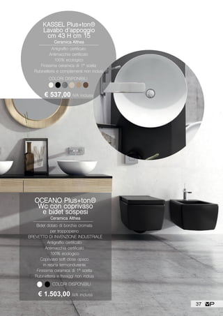 OCEANO Plus+ton®
Wc con coprivaso
e bidet sospesi
Ceramica Althea
Bidet dotato di borchia cromata
per troppopieno
BREVETTO DI INVENZIONE INDUSTRIALE
Antigraffio certificato
Antimacchia certificato
100% ecologico
Coprivaso soft close opaco
in resina termoindurente
Finissima ceramica di 1ª scelta
Rubinetteria e fissaggi non inclusi
COLORI DISPONIBILI
€ 1.503,00 IVA inclusa
KASSEL Plus+ton®
Lavabo d’appoggio
cm 43 H cm 15
Ceramica Althea
Antigraffio certificato
Antimacchia certificato
100% ecologico
Finissima ceramica di 1ª scelta
Rubinetteria e complementi non inclusi
€ 537,00 IVA inclusa
COLORI DISPONIBILI
37
 