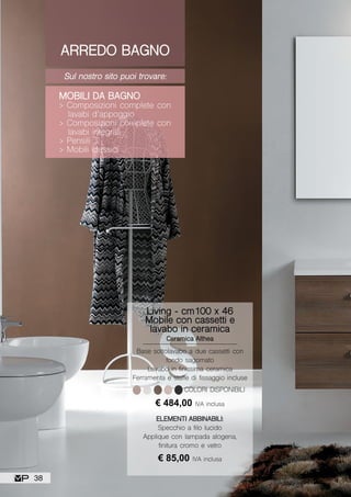 ARREDO BAGNO
Sul nostro sito puoi trovare:
MOBILI DA BAGNO
> Composizioni complete con
lavabi d’appoggio
> Composizioni complete con
lavabi integrali
> Pensili
> Mobili classici
Living - cm100 x 46
Mobile con cassetti e
lavabo in ceramica
Ceramica Althea
Base sottolavabo a due cassetti con
fondo sagomato
Lavabo in finissima ceramica
Ferramenta e staffe di fissaggio incluse
ELEMENTI ABBINABILI:
Specchio a filo lucido
Applique con lampada alogena,
finitura cromo e vetro
€ 484,00 IVA inclusa
€ 85,00 IVA inclusa
COLORI DISPONIBILI
38
 