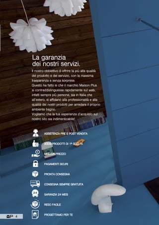 FREE
Il nostro obbiettivo è offrire la più alta qualità
del prodotto e del servizio, con la massima
trasparenza e senza sorprese.
Questo ha fatto si che il marchio Maison Plus
si contraddistinguesse rapidamente sul web,
infatti sempre più persone, sia in Italia che
all’estero, si affidano alla professionalità e alla
qualità dei nostri prodotti per arredare il proprio
ambiente bagno.
Vogliamo che la tua esperienza d’acquisto sul
nostro sito sia indimenticabile!
La garanzia
dei nostri servizi.
ASSISTENZA PRE E POST VENDITA
SOLO PRODOTTI DI 1ª SCELTA
MIGLIOR PREZZO
PAGAMENTI SICURI
PRONTA CONSEGNA
CONSEGNA SEMPRE GRATUITA
GARANZIA 24 MESI
RESO FACILE
PROGETTIAMO PER TE
4
 