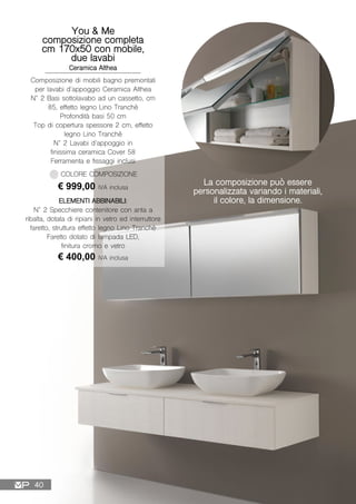 You & Me
composizione completa
cm 170x50 con mobile,
due lavabi
Ceramica Althea
Composizione di mobili bagno premontati
per lavabi d’appoggio Ceramica Althea
N° 2 Basi sottolavabo ad un cassetto, cm
85, effetto legno Lino Tranchè
Profondità basi 50 cm
Top di copertura spessore 2 cm, effetto
legno Lino Tranchè
N° 2 Lavabi d’appoggio in
finissima ceramica Cover 58
Ferramenta e fissaggi inclusi
€ 999,00 IVA inclusa
COLORE COMPOSIZIONE
ELEMENTI ABBINABILI:
N° 2 Specchiere contenitore con anta a
ribalta, dotata di ripiani in vetro ed interruttore
faretto, struttura effetto legno Lino Tranchè
Faretto dotato di lampada LED,
finitura cromo e vetro
€ 400,00 IVA inclusa
La composizione può essere
personalizzata variando i materiali,
il colore, la dimensione.
40
 