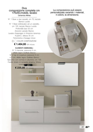 La composizione può essere
personalizzata variando i materiali,
il colore, la dimensione.
Diva
composizione completa cm
175x50,mobile, lavabo
Ceramica Althea
N° 1 Base a due cassetti, cm 70, laccato
Bianco Lucido
N° 1 Base sottolavabo ad un cassetto,
cm 105, laccato Bianco Lucido
Profondità basi 50 cm
Zoccolo Laccato Bianco
Lavabo d’appoggio in finissima ceramica
Kuadro+, altezza 35 cm
Ferramenta e fissaggi inclusi
€ 1.404,00 IVA inclusa
COLORI COMPOSIZIONE
ELEMENTI ABBINABILI:
N° 3 mensole, spessore 6 cm,
effetto legno Graffiato Bianco
N° 2 top di copertura spessore 6 cm
e 2 cm, effetto legno Graffiato Bianco
Specchio con cornice in alluminio, cm 105
Faretto dotato di lampada alogena, finitura
cromo e vetro
€ 235,00 IVA inclusa
41
 