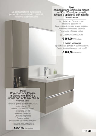 La composizione può essere
personalizzata variando i materiali,
il colore, la dimensione.
Pixel
composizione completa mobile
cm 95 x 50 a due cassetti,
lavabo e specchio con faretto
Ceramica Althea
Mobile laccato Canapa lucido
Profondità base cm 50
Base dotata di maniglia a gola metallica
Lavabo Plus in finissima ceramica
Ferramenta e fissaggi inclusi
COLORE COMPOSIZIONE
ELEMENTI ABBINABILI:
Specchio con cornice in alluminio cm 95
Faretto dotato di lampada Led, cm 95
€ 169,00 IVA inclusa
€ 655,00 IVA inclusa
Pixel
Composizione Pensile
a Giorno cm 35x35 e
Pensile con Anta cm 75x35
Ceramica Althea
Pensile a giorno quadrato cm 35x35,
profondità cm 20
Pensile con anta cm 75x35,
profondità cm 20
Apertura Push&Pull
Chiusura magnetica
Fissaggi inclusi
Disposizione dei moduli indicativa
COLORE COMPOSIZIONE
€ 201,00 IVA inclusa
43
 