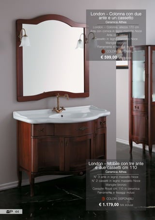 London - Mobile con tre ante
e due cassetti cm 110
Ceramica Althea
N° 3 ante in legno massello Noce
N° 2 cassetti in legno massello Noce
Maniglie bronzo
Consolle Royal cm 110 in ceramica
Ferramenta e fissaggi inclusi
€ 1.179,00 IVA inclusa
COLORI DISPONIBILI
London - Colonna con due
ante e un cassetto
Ceramica Althea
London - Colonna, altezza 170 cm
Anta con cornice in legno massello Noce
Anta con vetro
Cassetto in legno massello Noce
Maniglie bronzo
Ferramenta e fissaggi inclusi
€ 599,00 IVA inclusa
COLORI DISPONIBILI
44
 