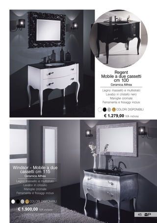 COLORI DISPONIBILI
Windsor - Mobile a due
cassetti cm 115
Ceramica Althea
Legno massello e multistrato
Lavabo in cristallo
Maniglie cromate
Ferramenta e fissaggi inclusi
€ 1.900,00 IVA inclusa
Regent
Mobile a due cassetti
cm 100
Ceramica Althea
Legno massello e multistrato
Lavabo in cristallo nero
Maniglie cromate
Ferramenta e fissaggi inclusi
€ 1.279,00 IVA inclusa
COLORI DISPONIBILI
45
 