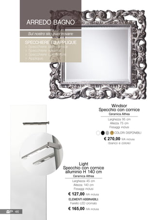 ARREDO BAGNO
Sul nostro sito puoi trovare:
SPECCHIERE ED APPLIQUE
> Specchiere con cornice
> Specchiere minimal
> Specchiere contenitore
> Applique
Light
Specchio con cornice
alluminio H 140 cm
Ceramica Althea
Larghezza 45 cm
Altezza 140 cm
Fissaggi inclusi
ELEMENTI ABBINABILI:
Faretto LED cromato
€ 165,00 IVA inclusa
€ 127,00 IVA inclusa
Windsor
Specchio con cornice
Ceramica Althea
Larghezza 95 cm
Altezza 75 cm
Fissaggi inclusi
€ 270,00 IVA inclusa
(bianco e colore)
COLORI DISPONIBILI
46
 