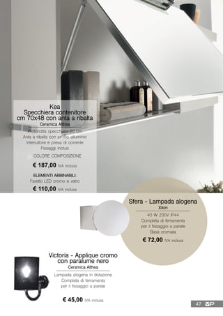 Kea
Specchiera contenitore
cm 70x48 con anta a ribalta
Ceramica Althea
Profondità specchiera 20 cm
Anta a ribalta con profilo alluminio
Interruttore e presa di corrente
Fissaggi inclusi
COLORE COMPOSIZIONE
ELEMENTI ABBINABILI:
Faretto LED cromo e vetro
€ 110,00 IVA inclusa
€ 187,00 IVA inclusa
Victoria - Applique cromo
con paralume nero
Ceramica Althea
Lampada alogena in dotazione
Completa di ferramenta
per il fissaggio a parete
€ 45,00 IVA inclusa
Sfera - Lampada alogena
Xilon
40 W 230V IP44
Completa di ferramenta
per il fissaggio a parete
Base cromata
€ 72,00 IVA inclusa
47
 