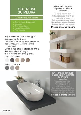 TOP - Piano per lavabi
d’appoggio in laminato
su misura
Maison Plus
Spessore piano 6 cm
Profondità piano 50 cm
Lunghezza su misura
Staffe a scomparsa totale incluse
Idrorepellente, Atossico, Ecologico
Resistente agli urti e alle macchie
Prezzo al metro lineare
Mensola in laminato
a parete su misura
Maison Plus
Spessore mensola 6 cm
Profondità mensola 16 o 20 cm
Lunghezza su misura
Staffe a scomparsa totale incluse
Idrorepellente, Atossico, Ecologico
Resistente agli urti e alle macchie
Prezzo al metro lineare
Top e mensole con fissaggi a
scomparsa, h 6 cm.
Una soluzione di grande tendenza
per arredare la zona lavabo
e non solo!
Crea il tuo stile scegliendo tra 5
finiture effetto legno
e 3 finiture effetto pietra.
EFFETTO LEGNO
EFFETTO PIETRA
Sul nostro sito puoi trovare:
> Top e piani d’appoggio
> Mensole
> Top in cristallo
> Lavabi in cristallo
> Box doccia
SOLUZIONI
SU MISURA
48
 