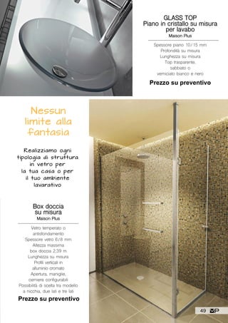 Realizziamo ogni
tipologia di struttura
in vetro per
la tua casa o per
il tuo ambiente
lavarativo
Box doccia
su misura
Maison Plus
Vetro temperato o
antisfondamento
Spessore vetro 6/8 mm
Altezza massima
box doccia 2,39 m
Lunghezza su misura
Profili verticali in
alluminio cromato
Apertura, maniglie,
cerniere configurabili
Possibilità di scelta tra modello
a nicchia, due lati e tre lati
Prezzo su preventivo
Nessun
limite alla
fantasia
GLASS TOP
Piano in cristallo su misura
per lavabo
Maison Plus
Spessore piano 10/15 mm
Profondità su misura
Lunghezza su misura
Top trasparente,
sabbiato o
verniciato bianco e nero
Prezzo su preventivo
49
 