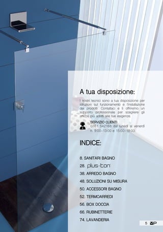 A tua disposizione:
I nostri tecnici sono a tua disposizione per
istruzioni sul funzionamento e l’installazione
dei prodotti. Contattaci e ti offriremo un
supporto professionale per scegliere gli
articoli più adatti alle tue esigenze.
INDICE:
8. SANITARI BAGNO
28.
38. ARREDO BAGNO
48. SOLUZIONI SU MISURA
50. ACCESSORI BAGNO
52. TERMOARREDI
56. BOX DOCCIA
66. RUBINETTERIE
74. LAVANDERIA
SERVIZIO CLIENTI
0761 542168 dal lunedì al venerdì
h. 9:00-13:00 e 15:00-18:00.
5
 