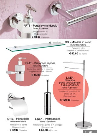 ARTE - Portasalviette doppio
Remer Rubinetterie
Lunghezza cm 60
Ottone cromato
€ 48,00 IVA inclusa
LINEA - Portascopino
Remer Rubinetterie
Installazione a parete o in appoggio
Ottone cromato
€ 69,00 IVA inclusa
SQ - Mensola in vetro
Remer Rubinetterie
Ripiano in vetro
Supporti in ottone cromato
€ 42,00 IVA inclusa
LINEA
Piantana
porta asciugamani
a due posizioni
Remer Rubinetterie
Lunghezza bracci cm 33,
altezza 98 cm.
Ottone cromato
€ 129,00 IVA inclusa
FLAT - Dispenser sapone
Remer Rubinetterie
Contenitore sapone in ceramica.
Supporto in ottone cromato
€ 45,00 IVA inclusa
ARTE - Portarotolo
Remer Rubinetterie
Installazione a parete.
Ottone cromato
€ 32,00 IVA inclusa
51
 