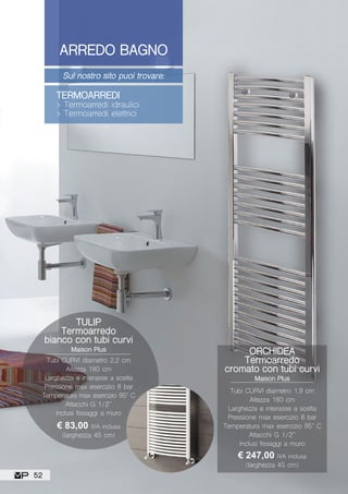 ARREDO BAGNO
Sul nostro sito puoi trovare:
TERMOARREDI
> Termoarredi idraulici
> Termoarredi elettrici
ORCHIDEA
Termoarredo
cromato con tubi curvi
Maison Plus
Tubi CURVI diametro 1,9 cm
Altezza 180 cm
Larghezza e interasse a scelta
Pressione max esercizio 8 bar
Temperatura max esercizio 95° C
Attacchi G 1/2”
Inclusi fissaggi a muro
€ 247,00 IVA inclusa
(larghezza 45 cm)
TULIP
Termoarredo
bianco con tubi curvi
Maison Plus
€ 83,00 IVA inclusa
(larghezza 45 cm)
Tubi CURVI diametro 2,2 cm
Altezza 180 cm
Larghezza e interasse a scelta
Pressione max esercizio 8 bar
Temperatura max esercizio 95° C
Attacchi G 1/2”
Inclusi fissaggi a muro
52
 