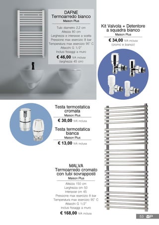 DAFNE
Termoarredo bianco
Maison Plus
Tubi diametro 2,2 cm
Altezza 80 cm
Larghezza e interasse a scelta
Pressione max esercizio 8 bar
Temperatura max esercizio 95° C
Attacchi G 1/2”
Inclusi fissaggi a muro
€ 46,00 IVA inclusa
(larghezza 45 cm)
Testa termostatica
bianca
Maison Plus
Testa termostatica
cromata
Maison Plus
€ 30,00 IVA inclusa
€ 13,00 IVA inclusa
Kit Valvola + Detentore
a squadra bianco
Maison Plus
€ 34,00 IVA inclusa
(cromo e bianco)
MALVA
Termoarredo cromato
con tubi sovrapposti
Maison Plus
Altezza 150 cm
Larghezza cm 50
Interasse cm 45
Pressione max esercizio 8 bar
Temperatura max esercizio 95° C
Attacchi G 1/2”
Inclusi fissaggi a muro
€ 168,00 IVA inclusa
53
 