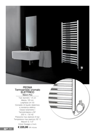 PEONIA
Termoarredo cromato
ELETTRICO
Maison Plus
Tubi diametro 1,9 cm
Altezza 120 cm
Larghezza cm 50
Completo di liquido diatermico
e resistenza elettrica
Classe Isolamento I
Termolimitatore a 90°
230 V / 50 HZ.
Pressione max esercizio 8 bar
Temperatura max esercizio 95° C
Attacchi G 1/2”
Inclusi fissaggi a muro
€ 225,00 IVA inclusa
54
 
