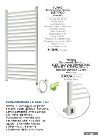 SCALDASALVIETTE ELETTICI
Hanno il vantaggio di poter
essere usati quando servono,
semplicemente attaccandoli
alla rete elettrica.
Funzionano tramite una
resistenza che riscalda un
liquido, chiamato liquido
diatermico, presente
all’interno della struttura.
YURIKO
Termoarredo bianco
ELETTRICO
Maison Plus
Tubi diametro 2,2 cm
Altezza 180 cm
Larghezza 50 cm
Completo di liquido diatermico e
resistenza elettrica
Classe Isolamento I
Termolimitatore a 90°
230 V / 50 HZ.
Pressione max esercizio 8 bar
Temperatura max esercizio 95° C
Attacchi G 1/2”
Inclusi fissaggi a muro
€ 195,00 IVA inclusa
YURIKO
Termoarredo bianco
ELETTRICO CON TERMOSTATO
DIGITALE, ALTEZZA 180 cm
con tubi diametro 2,2 cm
Maison Plus
€ 267,00 IVA inclusa
(larghezza 50 cm)
55
 