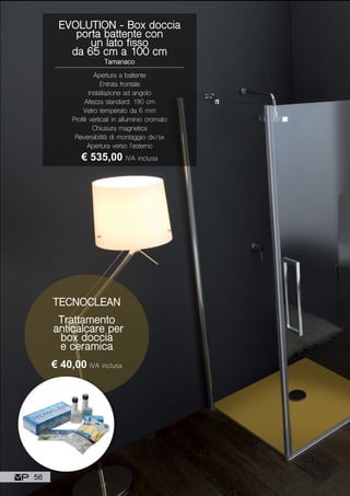 Apertura a battente
Entrata frontale
Installazione ad angolo
Altezza standard: 190 cm
Vetro temperato da 6 mm
Profili verticali in alluminio cromato
Chiusura magnetica
Reversibilità di montaggio dx/sx
Apertura verso l’esterno
EVOLUTION - Box doccia
porta battente con
un lato fisso
da 65 cm a 100 cm
Tamanaco
€ 535,00 IVA inclusa
TECNOCLEAN
Trattamento
anticalcare per
box doccia
e ceramica
€ 40,00 IVA inclusa
56
 