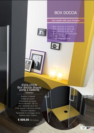 BOX DOCCIA
Sul nostro sito puoi trovare:
> Box doccia a nicchia
> Box doccia a due lati
> Box doccia a tre lati
> Box doccia semicircolari
> Pareti fisse
> Pareti sopravasca
EVOLUTION
Box doccia doppia
porta a battente
Tamanaco
Apertura a battente
Entrata ad angolo
Installazione ad angolo
Altezza standard: 190 cm
Vetro temperato da 6 mm
Profili verticali in alluminio cromato
Chiusura magnetica
Reversibilità di montaggio dx/sx
Apertura verso l’esterno
€ 609,00 IVA inclusa
57
 