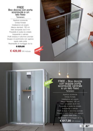 Apertura scorrevole
Entrata frontale
Installazione ad angolo
Altezza standard: 190 cm
Vetro temperato da 6 mm
Possibilità di scelta tra cristallo
trasparente o satinato
Profili struttura in alluminio cromato
Gruppo di scorrimento con sgancio
rapido delle porte
Reversibilità di montaggio dx/sx
FREE - Box doccia
con doppia porta
scorrevole centrale
e un lato fisso
Tamanaco
€ 617,00 IVA inclusa
FREE
Box doccia con porta
scorrevole e un
lato fisso
Tamanaco
Apertura scorrevole
Entrata frontale
Installazione ad angolo
Altezza standard: 190 cm
Vetro temperato da 6 mm
Possibilità di scelta tra cristallo
trasparente o satinato
Profili struttura in alluminio cromato
Gruppo di scorrimento con sgancio
rapido delle porte
Reversibilità di montaggio dx/sx
€ 525,00
€ 420,00 IVA inclusa
59
 