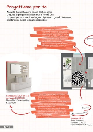 L’ antibagno è di notevole utilità
soprattutto nel caso di abitazioni che
dispongono di un solo bagno, perché
consente l’ uso della zona lavabo in
contemporaneità con la fruizione da
parte di altra persona delle
apparecchiature disposte all’ interno
del bagno quali doccia o vasca, e
water.
I VANTAGGI DEI MOBILI A TERRA:
1) poter creare composizioni di notevoli
dimensioni e con numerosi vani
contenitivi di varia natura: cassetti, ante,
cestoni, vani a giorno per asciugamani,
boccette di profumo, ecc...
2) non dover praticare fori sulle pareti,
aspetto particolarmente significativo per
chi vive in una casa in affitto o chi ha un
muro in cartongesso.
Composizione DIVA cm 175
con lavabo KUADRO+
Maison Plus - Ceramica Althea
€ 1.639,00
Accessori ARTE
Remer Rubinetterie
Portarotolo € 26,00
Portasalviette cm 60 € 42,00
Progettiamo per te
Acquista il progetto per il bagno dei tuoi sogni.
L’equipe di progettisti Maison Plus ti fornirà una
proposta per arredare il tuo bagno, di piccole o grandi dimensioni,
sfruttando al meglio lo spazio disponibile.
6
Miscelatore extra alto
INFINITY
Ceramica Althea
€ 390,00
 