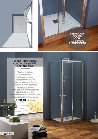 WIND - Box doccia
con porta a soffietto
e un lato fisso
Tamanaco
Apertura a soffietto
Entrata frontale
Installazione ad angolo
Altezza standard: 190 cm
Vetro temperato da 6 mm
Possibilità di scelta tra cristallo
trasparente o satinato
Profili struttura in alluminio cromato
Apertura interna a libro,
con ante scorrevoli su cuscinetti a sfera
Reversibilità di montaggio dx/sx
€ 604,00 IVA inclusa
RISPARMIA
SPAZIO
CON
LA PORTA
A SOFFIETTO
60
 