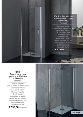 SOUL - Box doccia
a nicchia con porta
a soffietto
Tamanaco
Apertura a soffietto
Apertura interna ed esterna a libro
Scorrimento dell’anta
su cuscinetti a sfera
Chiusura magnetica
Entrata frontale
Installazione a nicchia
Altezza standard: 190 cm
Vetro temperato da 6 mm
Cristallo trasparente
Reversibile Dx/Sx
€ 439,00 IVA inclusa
SOUL
Box doccia con
porta a soffietto e
un lato fisso
Tamanaco
Apertura a soffietto
Apertura interna ed esterna a libro
Scorrimento dell’anta
su cuscinetti a sfera
Chiusura magnetica
Entrata frontale
Installazione ad angolo
Altezza standard: 190 cm
Vetro temperato da 6 mm
Cristallo trasparente
Reversibile Dx/Sx
€ 598,00 IVA inclusa
61
 