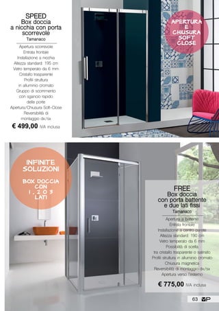 FREE
Box doccia
con porta battente
e due lati fissi
Tamanaco
Apertura a battente
Entrata frontale
Installazione a centro parete
Altezza standard: 190 cm
Vetro temperato da 6 mm
Possibilità di scelta
tra cristallo trasparente o satinato
Profili struttura in alluminio cromato
Chiusura magnetica
Reversibilità di montaggio dx/sx
Apertura verso l’esterno
€ 775,00 IVA inclusa
INFINITE
SOLUZIONI
BOX DOCCIA
CON
1 , 2 O 3
LATI
SPEED
Box doccia
a nicchia con porta
scorrevole
Tamanaco
Apertura scorrevole
Entrata frontale
Installazione a nicchia
Altezza standard: 195 cm
Vetro temperato da 6 mm
Cristallo trasparente
Profili struttura
in alluminio cromato
Gruppo di scorrimento
con sgancio rapido
delle porte
Apertura/Chiusura Soft-Close
Reversibilità di
montaggio dx/sx
€ 499,00 IVA inclusa
APERTURA
E
CHIUSURA
SOF T
CLOSE
63
 