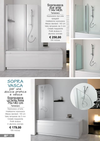 Sopravasca
un’anta fissa
75x140 cm
Tamanaco
Sopravasca un’anta
Installazione sopravasca
Altezza standard: 140 cm
Vetro temperato da 5 mm
Cristallo trasparente
Profili struttura
in alluminio cromato
€ 179,00
IVA inclusa
Sopravasca
due ante
114x140h
Tamanaco
Sopravasca due ante
ripiegabili
Installazione sopravasca
Altezza standard: 140 cm
Vetro temperato da 5 mm
Cristallo trasparente
Profili struttura in
alluminio cromato
€ 250,00
IVA inclusa
SOPRA
VASCA
per una
doccia pratica
e veloce
64
 