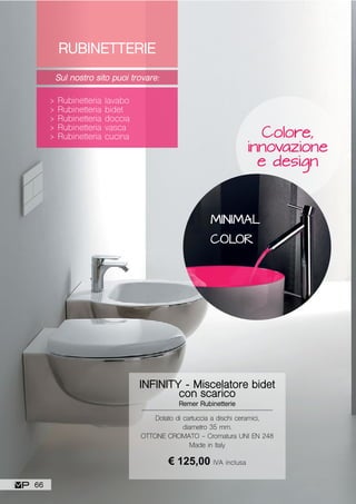 RUBINETTERIE
Sul nostro sito puoi trovare:
> Rubinetteria lavabo
> Rubinetteria bidet
> Rubinetteria doccia
> Rubinetteria vasca
> Rubinetteria cucina
MINIMAL
COLOR
Colore,
innovazione
e design
Dotato di cartuccia a dischi ceramici,
diametro 35 mm.
OTTONE CROMATO - Cromatura UNI EN 248
Made in Italy
INFINITY - Miscelatore bidet
con scarico
Remer Rubinetterie
€ 125,00 IVA inclusa
66
 