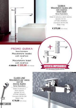 Dotato di cartuccia a dischi ceramici,
diametro 35 mm.
OTTONE CROMATO
Cromatura UNI EN 248
Made in Italy
QUBIKA
Miscelatore lavabo alto
con scarico
click-clack
Remer Rubinetterie
€ 275,00 IVA inclusa
CLASS LINE
Miscelatore per vasca
con kit
doccia duplex
Remer Rubinetterie
€ 78,00 IVA inclusa
Dotato di cartuccia a
dischi ceramici,
diametro 35 mm.
OTTONE CROMATO
Cromatura UNI EN 248
Made in Italy
PROMO QUBIKA
Remer Rubinetterie
Miscelatore lavabo
con scarico
+
Miscelatore bidet
con scarico
€ 398,00 € 255,00 IVA inclusa
+
OFFERTA IMPERDIBILE
fino ad esaurimento scorte
68
 