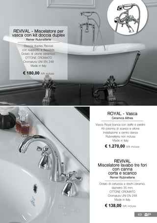 Dotato di cartuccia a dischi ceramici,
diametro 35 mm.
OTTONE CROMATO
Cromatura UNI EN 248
Made in Italy
REVIVAL
Miscelatore lavabo tre fori
con canna
corta e scarico
Remer Rubinetterie
€ 138,00 IVA inclusa
REVIVAL - Miscelatore per
vasca con kit doccia duplex
Remer Rubinetterie
Doccia duplex Revival
con supporto e flessibile.
Dotato di vitone ceramico.
OTTONE CROMATO
Cromatura UNI EN 248
Made in Italy
€ 180,00 IVA inclusa
ROYAL - Vasca
Ceramica Althea
Vasca Royal bianca con staffe e piedini
Kit colonna di scarico e sifone
Installazione a centro stanza
Rubinetteria non inclusa
Made in Italy
€ 1.270,00 IVA inclusa
69
 