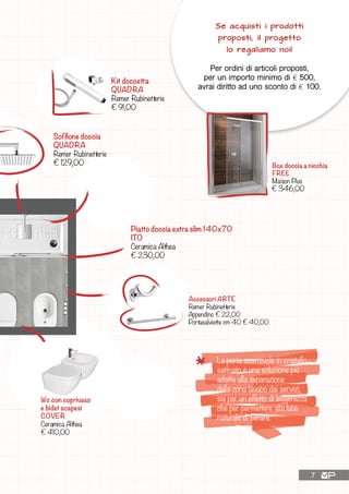 Kit doccetta
QUADRA
Remer Rubinetterie
€ 91,00
La porta scorrevole in cristallo
satinato è una soluzione più
adatta alla separazione
della zona lavabo dai servizi,
sia per un effetto di leggerezza
che per permettere alla luce
naturale di filtrare.
Accessori ARTE
Remer Rubinetterie
Appendino € 22,00
Portasalviette cm 40 € 40,00
Wc con coprivaso
e bidet sospesi
COVER
Ceramica Althea
€ 410,00
Se acquisti i prodotti
proposti, il progetto
lo regaliamo noi!
Per ordini di articoli proposti,
per un importo minimo di £ 500,
avrai diritto ad uno sconto di £ 100.
Box doccia a nicchia
FREE
Maison Plus
Piatto doccia extra slim 140x70
ITO
Ceramica Althea
€ 230,00
€ 346,00
Soffione doccia
QUADRA
Remer Rubinetterie
€ 129,00
7
Miscelatore doccia
INFINITY
Remer Rubinetterie
€ 130,00
Miscelatore bidet
INFINITY
Remer Rubinetterie
€ 125,00
 