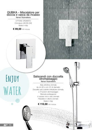 Enjoy
WATER
OTTONE CROMATO
Cromatura UNI EN 248
Made in Italy
QUBIKA - Miscelatore per
doccia e vasca da incasso
Remer Rubinetterie
€ 99,00 IVA inclusa
Saliscendi con doccetta
idromassaggio
Remer Rubinetterie
€ 110,00 IVA inclusa
Asta cilindrica cromata
da cm 60 e cm 2,5 di diametro
Doccetta auto pulente anticalcare cromata,
a 4 funzioni idromassaggio
Mensola portasapone
in acciaio inox e abs cromato
Flessibile in ottone cromato
Made in Italy
70
 