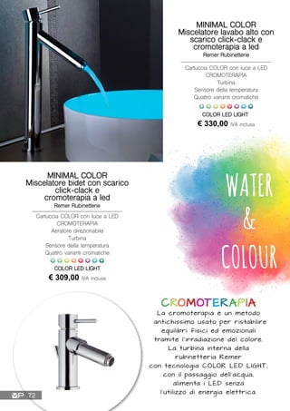WATER
&
COLOUR
CROMOTERAPIA
La cromoterapia è un metodo
antichissimo usato per ristabilire
equilibri fisici ed emozionali
tramite l’irradiazione del colore.
La turbina interna della
rubinetteria Remer
con tecnologia COLOR LED LIGHT,
con il passaggio dell’acqua,
alimenta i LED senza
l’utilizzo di energia elettrica.
MINIMAL COLOR
Miscelatore lavabo alto con
scarico click-clack e
cromoterapia a led
Remer Rubinetterie
Cartuccia COLOR con luce a LED
CROMOTERAPIA
Turbina
Sensore della temperatura
Quattro varianti cromatiche
€ 330,00 IVA inclusa
COLOR LED LIGHT
MINIMAL COLOR
Miscelatore bidet con scarico
click-clack e
cromoterapia a led
Remer Rubinetterie
Cartuccia COLOR con luce a LED
CROMOTERAPIA
Aeratore direzionabile
Turbina
Sensore della temperatura
Quattro varianti cromatiche
€ 309,00 IVA inclusa
COLOR LED LIGHT
72
 
