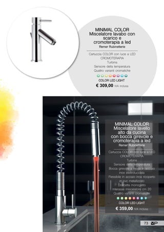 COLOR LED LIGHT
MINIMAL COLOR
Miscelatore lavello
alto da cucina
con bocca girevole e
cromoterapia a led
Remer Rubinetterie
Cartuccia COLOR con luce a LED
CROMOTERAPIA
Turbina
Sensore della temperatura
Bocca girevole a molla in acciaio
inox elettrolucidata
Flessibile in acciaio inox ricoperto
in pvc metallizzato
Doccetta monogetto
Interasse miscelatore cm 20
Quattro varianti cromatiche
€ 359,00 IVA inclusa
MINIMAL COLOR
Miscelatore lavabo con
scarico e
cromoterapia a led
Remer Rubinetterie
Cartuccia COLOR con luce a LED
CROMOTERAPIA
Turbina
Sensore della temperatura
Quattro varianti cromatiche
€ 309,00 IVA inclusa
COLOR LED LIGHT
73
 