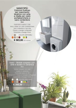 NANCOPIÙ
Colonna multiuso
per inserimento
lavatrice con anta
a ribalta per cesto
portabiancheria e
vano contenitore
Xilon
Inserimento lavatrice a vista
Anta a ribalta con cesto portabiancheria
Vano contenitore a due ante
Finiture e maniglie configurabili
Ferramenta e fissaggi inclusi
€ 583,00 IVA inclusa
COLORI DISPONIBILI
Icaro - Mobile sospeso con
ante e lavabo in ceramica
Xilon
Mobile sospeso con ante
Lavabo in ceramica
Profondità base cm 35
Dimensioni, finiture e maniglie configurabili
Ferramenta e fissaggi inclusi
€ 360,00 IVA inclusa
COLORI DISPONIBILI
75
 