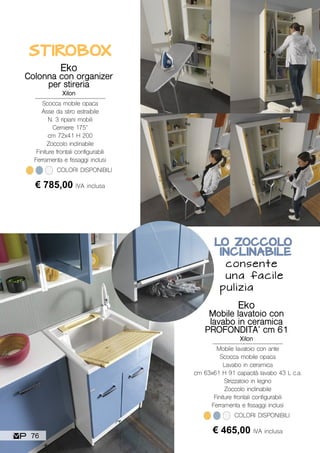 STIROBOX
Eko
Colonna con organizer
per stireria
Xilon
Scocca mobile opaca
Asse da stiro estraibile
N. 3 ripiani mobili
Cerniere 175°
cm 72x41 H 200
Zoccolo inclinabile
Finiture frontali configurabili
Ferramenta e fissaggi inclusi
€ 785,00 IVA inclusa
COLORI DISPONIBILI
Eko
Mobile lavatoio con
lavabo in ceramica
PROFONDITA’ cm 61
Xilon
Mobile lavatoio con ante
Scocca mobile opaca
Lavabo in ceramica
cm 63x61 H 91 capacità lavabo 43 L c.a.
Strizzatoio in legno
Zoccolo inclinabile
Finiture frontali configurabili
Ferramenta e fissaggi inclusi
€ 465,00 IVA inclusa
COLORI DISPONIBILI
LO ZOCCOLO
INCLINABILE
consente
una facile
pulizia
76
 