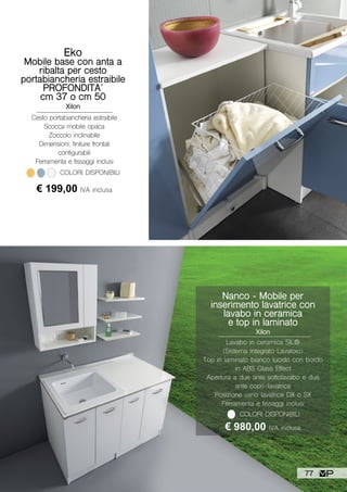 Nanco - Mobile per
inserimento lavatrice con
lavabo in ceramica
e top in laminato
Xilon
Lavabo in ceramica SIL®
(Sistema Integrato Lavatoio)
Top in laminato bianco lucido con bordo
in ABS Glass Effect
Apertura a due ante sottolavabo e due
ante copri-lavatrice
Posizione vano lavatrice DX o SX
Ferramenta e fissaggi inclusi
€ 980,00 IVA inclusa
COLORI DISPONIBILI
Eko
Mobile base con anta a
ribalta per cesto
portabiancheria estraibile
PROFONDITA’
cm 37 o cm 50
Xilon
Cesto portabiancheria estraibile
Scocca mobile opaca
Zoccolo inclinabile
Dimensioni, finiture frontali
configurabili
Ferramenta e fissaggi inclusi
€ 199,00 IVA inclusa
COLORI DISPONIBILI
77
 
