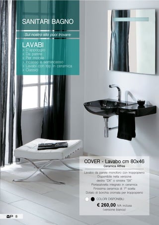 SANITARI BAGNO
Sul nostro sito puoi trovare:
LAVABI
> D’appoggio
> Da parete
> Per mobile
> Incasso e semincasso
> Lavabi con top in ceramica
> Classici
Lavabo da parete monoforo con troppopieno
Disponibile nella versione
destra “DX” o sinistra “SX”
Portasalvietta integrato in ceramica
Finissima ceramica di 1ª scelta
Dotato di borchia cromata per troppopieno
COVER - Lavabo cm 80x46
Ceramica Althea
€ 260,00 IVA inclusa
(versione bianca)
COLORI DISPONIBILI
8
 
