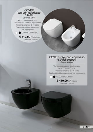 Wc con coprivaso e bidet sospesi
RESTYLING 2013/14
Finissima ceramica di 1ª scelta
Bidet dotato di borchia cromata per troppopieno
COVER - Wc con coprivaso
e bidet sospesi
Ceramica Althea
€ 410,00 IVA inclusa
(versione bianca)
COLORI DISPONIBILI
COVER
Wc con coprivaso
e bidet
Ceramica Althea
Wc con coprivaso e bidet
Wc scarico a parete o a pavimento
Finissima ceramica di 1ª scelta
Bidet dotato di borchia cromata
per troppopieno
COLORI DISPONIBILI
€ 410,00 IVA inclusa
(versione bianca)
9
 