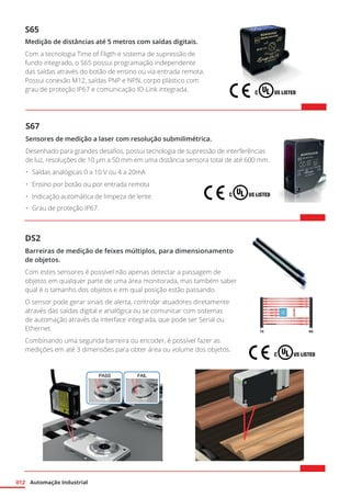 Automação Industrial
012
S67
Sensores de medição a laser com resolução submilimétrica.
Desenhado para grandes desafios, possui tecnologia de supressão de interferências
de luz, resoluções de 10 µm a 50 mm em uma distância sensora total de até 600 mm.
•	 Saídas analógicas 0 a 10 V ou 4 a 20mA
•	 Ensino por botão ou por entrada remota
•	 Indicação automática de limpeza de lente
•	 Grau de proteção IP67.
DS2
Barreiras de medição de feixes múltiplos, para dimensionamento
de objetos.
Com estes sensores é possível não apenas detectar a passagem de
objetos em qualquer parte de uma área monitorada, mas também saber
qual é o tamanho dos objetos e em qual posição estão passando.
O sensor pode gerar sinais de alerta, controlar atuadores diretamente
através das saídas digital e analógica ou se comunicar com sistemas
de automação através da interface integrada, que pode ser Serial ou
Ethernet.
Combinando uma segunda barreira ou encoder, é possível fazer as
medições em até 3 dimensões para obter área ou volume dos objetos.
S65
Medição de distâncias até 5 metros com saídas digitais.
Com a tecnologia Time of Fligth e sistema de supressão de
fundo integrado, o S65 possui programação independente
das saídas através do botão de ensino ou via entrada remota.
Possui conexão M12, saídas PNP e NPN, corpo plástico com
grau de proteção IP67 e comunicação IO-Link integrada.
 