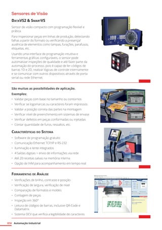 Automação Industrial
014
Sensores de Visão
DataVS2 & SmartVS
Sensor de visão compacto com programação flexível e
prática.
Para inspecionar peças em linhas de produção, detectando
falhas a partir do formato ou verificando a presença/
ausência de elementos como tampas, furações, parafusos,
etiquetas, etc.
Usando uma interface de programação intuitiva e
ferramentas gráficas configuráveis, o sensor pode
automatizar inspeções de qualidade e até fazer parte da
automação do processo, pois é capaz de ler códigos de
barras 1D e 2D, realizar lógicas de controle internamente
e se comunicar com outros dispositivos através de porta
serial ou rede Ethernet.
São muitas as possibilidades de aplicação.
Exemplos:
•	 Validar peças com base no tamanho ou contornos
•	 Verificar se logomarcas ou caracteres foram impressos
•	 Validar a posição correta das partes na montagem
•	 Verificar nível de preenchimento em sistemas de envase
•	 Verificar defeitos em peças conformadas ou injetadas
•	 Contar quantidade de furos, ressaltos, etc.
Características do Sistema
•	 Software de programação gratuito
•	 Comunicação Ethernet TCP/IP e RS-232
•	 Iluminação e lente integrados
•	 4 Saídas digitais + envio de informações via rede
•	 Até 20 receitas salvas na memória interna
•	 Opção de IHM para acompanhamento em tempo real
Ferramentas de Análise
•	 Verificações de brilho, contraste e posição
•	 Verificação de largura, verificação de nível
•	 Comparação de formatos e moldes
•	 Contagem de peças
•	 Inspeção em 360°
•	 Leitura de códigos de barras, inclusive QR-Code e
Datamatrix
•	 Sistema OCV que verifica a legibilidade de caracteres
 