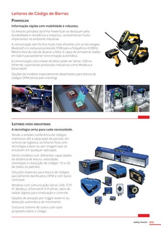 Safety Control 015
Leitores de Código de Barras
Powerscan
Informação rápida com mobilidade e robustez.
Os leitores portáteis da linha PowerScan se destacam pela
durabilidade e resistência a impactos, características muito
importantes no ambiente industrial.
A comunicação sem fio fica muito mais eficiente com as tecnologias
Bluetooth e o exclusivo protocolo STAR para a frequência 433MHz.
Mesmo fora do raio de alcance o leitor é capaz de armazenar dados
em batch para posterior sincronização automática.
A comunicação com a base do leitor pode ser Serial, USB ou
Ethernet, suportando protocolos industriais como Modbus e
Ethernet/IP.
Opções de modelos especialmente desenhados para leitura de
códigos DPM (direct part marking).
Leitores fixos industriais
A tecnologia certa para cada necessidade.
Desde a simples conferência de códigos
impressos até a separação de pacotes em
centros de logística, os leitores fixos com
tecnologia a laser ou por imagem que se
encaixam em qualquer aplicação.
Vários modelos com diferentes capacidades
de distância de leitura, velocidade,
orientação e resolução de códigos 1D e 2D
de todos os padrões.
Soluções especiais para leitura de códigos
parcialmente danificados, DPM e com baixo
contraste.
Modelos com comunicação Serial, USB, TCP/
IP, Modbus, Ethernet/IP e Profinet, além de
saídas digitais para sinalização e controle.
Opções de ativação por trigger externo ou
detecção automática de movimento.
Exclusivo sistema de status com spot
projetado sobre o código.
 