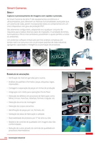 Automação Industrial
016
Smart Cameras
Série p
Captura e processamento de imagens com rapidez e precisão.
As Smart Cameras da série P são equipamentos econômicos e
ultracompactos, pois oferecem as mesmas funcionalidades avançadas que
um sistema de visão, porém incorporando todos os componentes em um
único dispositivo com grau de proteção IP67.
São altamente configuráveis, adaptando-se a qualquer conjunto de
requisitos para realizar diversos tipos de inspeções. A variedade de lentes,
iluminadores e filtros intercambiáveis possibilitam o ajuste perfeito a todos
os ambientes.
Um poderoso software embarcado permite análises complexas em
tempo real e se comunica com os principais padrões de rede industrial,
agregando capacidade e inteligência à automação de processos.
Exemplos de aplicações
•	 Verificação de nível em garrafas pet e outros
•	 Análises de padrões e formatos: peças, etiquetas, logos,
impressões...
•	 Contagem e separação de peças em linhas de produção
•	 Integração com robôs para operações Pick & Place
•	 Detecção de defeitos em processos de fabricação como
falhas, trincas, manchas, rebarbas, formato irregular, etc.
•	 Detecção de erros de montagem
•	 Detecção de corpos estranhos
•	 Identificação de peças por cor, formato, etc.
•	 Validação de datas de fabricação e validade
•	 Rastreabilidade de produtos por nº de série ou lote
•	 Relatório de controle de qualidade com imagens das não-
conformidades
•	 Redução de custos através do controle de qualidade em
processos intermediários
 