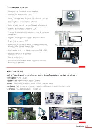 Safety Control 017
Ferramentas e recursos
•	 Filtragem e pré-tratamento de imagens
•	 Verificações de contraste e cor
•	 Medições de posição, ângulo e comprimento em 360°
•	 Localização de características e falhas
•	 Leitura de códigos de barras, QR-Code e Datamatrix
•	 Sistema de leitura de caracteres OCR
•	 Sistema de leitura DPM (código impresso diretamente
nas peças)
•	 Registro de imagens e dados na memória interna
•	 Envio de imagens por FTP
•	 Comunicação via Serial, TCP/IP, Ethernet/IP, Profinet,
Modbus, OPC Server, entre outros
•	 Controle de atuadores via saídas digitais PNP e NPN
•	 Lógicas avançadas de controle
•	 Execução de scripts
•	 Ferramentas estatísticas como Regressão Linear e
Modelos Adaptativos
Modelos e versões
A série P está disponível com diversas opções de configuração de hardware e software:
Resoluções: VGA e 1.3Mpx
Tipos de sensor: Monocromático e Colorido
Lentes: Distância focal de 6mm, 9mm, 12mm, 16mm e 25mm
Iluminadores: 8 LED’s e 50 LED’s, nas cores vermelho, azul, branco e infra-vermelho
Softwares: Impact Lite (gratuito) e Impact Full
 