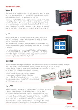 Safety Control 019
Multimedidores
Nexus II
Multimedidor de grandezas elétricas para fixação em porta de painel
com indicação local e remota, capaz de medir valores instantâneos,
acumulados, preditivos e de qualidade de energia.
Possui um display LED com sete segmentos e teclado com 4 funções
para configuração de parâmetros. Conta com interface serial para
comunicação remota, parametrização e a atualização de firmware.
Medição de tensão, corrente, frequência, potência, fator de potência,
energia, demanda, THD e desbalanceamento de tensão e corrente.
M4M
Analisador de energia para medições completas de qualidade de
energia e avaliação da eficiência energética, com opção de valores
históricos (memória de massa).
THD e harmônicas individuais até a 40ª ordem, corrente de Neutro,
monitoramento de alta precisão conforme normas IEC 62053-22 e IEC
61557-12.
IHM gráfica intuitiva, com comunicação Bluetooth nativa e opções
de comunicação Modbus-RTU, Modbus-TCP, Profibus e Bacnet/IP.
Operações lógicas entre I/Os e alarmes. Opções de modelos com
saídas analógicas e para bobinas Rogowski.
CMS-700
Monitoramento de energia fácil e rápido com até 96 sensores em um único módulo fixado em trilho
DIN. Conectando-se diretamente aos TC’s no painel de distribuição, o CMS-700 é uma
solução versátil e eficiente para rateio de energia em condomínios, shoppings,
etc, podendo ser instalado em painéis já existentes.
Permite operar simultaneamente com cargas
monofásicas e trifásicas CA e CC, coletando
informações detalhadas do consumo de energia e
fornecendo acesso aos dados facilmente através do
servidor web incorporado.
EQ Matic
Solução compacta de alta tecnologia para monitorar, registrar, visualizar
e analisar dados de consumo de energia elétrica, gás, água, etc.,
conectando-se aos sensores via rede KNX, M-Bus ou Modbus RTU.
A interface do usuário baseada na Web é configurável e possibilita
ratear e otimizar os custos de energia de forma sustentável.
Dispõe de várias opções para exportação e visualização dos dados,
além da possibilidade de integração com sistemas supervisórios.
 