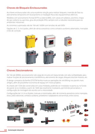 Automação Industrial
020
Chaves de Bloqueio Enclausuradas
As chaves enclausuradas são uma excelente solução para realizar bloqueio, inversão de fase ou
aterramento temporário em local próximo à instalação física dos equipamentos elétricos.
Modelos com acionamento frontal (OTP) ou lateral (BW), com caixas em plástico, alumínio, chapa
de aço carbono ou aço Inox, grau de proteção IP65, sempre com a robustez necessária para os
ambientes industriais.
As correntes suportadas vão de 16A até 1600A com tensões de até 690V.
Opções de 2, 3, 4 e 6 polos, além de vários acessórios como contatos auxiliares adiantados, manoplas
e kits de conexão.
Chaves Seccionadoras
De 16A até 4000A, seccionamento sob carga de circuitos em baixa tensão com alta confiabilidade, para
realizar funções de seccionamento, transferência, aterramento de cargas, bloqueio local de motores, etc.
O design compacto da família OT/OTM facilita muito as operações de retrofitting nos painéis mais
antigos, além de possibilitar economia de espaço em novos projetos.
As chaves até 125A são construídas em caixa moldada, podendo ser instaladas na porta ou no fundo
do painel. Já os modelos a partir de 160A são totalmente modulares, permitindo personalizar a
configuração da montagem de acordo com a necessidade.
Configurações de 3, 4, 6 ou 8 polos, manuais e motorizadas, além de inúmeros acessórios como manoplas,
eixos, polos adicionais, contatos auxiliares, protetores e adaptadores de terminais, entre outros.
 