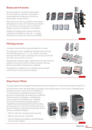 Safety Control 021
Bases para Fusíveis
As seccionadoras com base fusível podem
ser horizontais ou verticais, conectadas à
alimentação de entrada por terminais ou
diretamente no barramento.
Além de ser uma forma econômica de realizar a
proteção de circuitos com altíssima capacidade
de corrente em curto-circuito, economizam
espaço no painel e simplificam a montagem.
Opções de modelos para fusíveis cilíndricos
e também do NH000 ao NH3, de 1 a 4 polos,
alcançando correntes nominais de até 2000A.
Minidisjuntores
A solução mais econômica para proteção de circuitos.
Os disjuntores termo-magnéticos modulares para encaixe
em trilho DIN podem ter 1, 2, 3 ou 4 polos, correntes
nominais de 0,5A a 63A e correntes de curto-circuito de 3kA
até 15kA, nas curvas B, C, D, K e Z.
A largura dos módulos segue o padrão do mercado. Diversas
opções de acessórios como contatos auxiliares, bobinas,
pentes de conexão e bloqueio por cadeado.
A solução fica completa com os módulos para proteção
contra surto e contra corrente residual.	
Disjuntores-Motor
A solução ideal para proteção de equipamentos como motores AC e inversores de frequência até 65 A.
Os disjuntores-motor são destinados à proteção contra sobrecarga e curto-circuito. Projetados para
partidas de Classe 10 A (conforme IEC60947-4-
1), são sensíveis a desbalanceamento de fase e
possuem compensação de temperatura ambiente
oferecendo maior proteção e confiabilidade.
Suas manoplas, com bloqueio por cadeado,
incorporam indicadores de disparo geral e
magnético (exclusividade ABB). Quando usados
em conjunto com a linha de contatores AX ou AF
formam soluções compactas para partidas direta,
reversa ou estrela-triângulo.
•	 MS116 e MS132: Correntes de 0,16 até 32A
•	 MS165: Correntes de 10 até 65A
•	 Gama completa de acessórios, intercambiáveis
entre os três modelos	
 